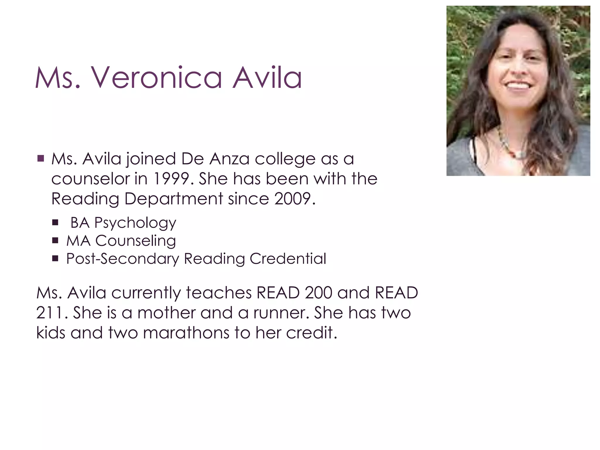 Ms. Veronica Avila 
 Ms. Avila joined De Anza college as a 
counselor in 1999. She has been with the 
Reading Department since 2009. 
 BA Psychology 
 MA Counseling 
 Post-Secondary Reading Credential 
Ms. Avila currently teaches READ 200 and READ 
211. She is a mother and a runner. She has two 
kids and two marathons to her credit. 
 