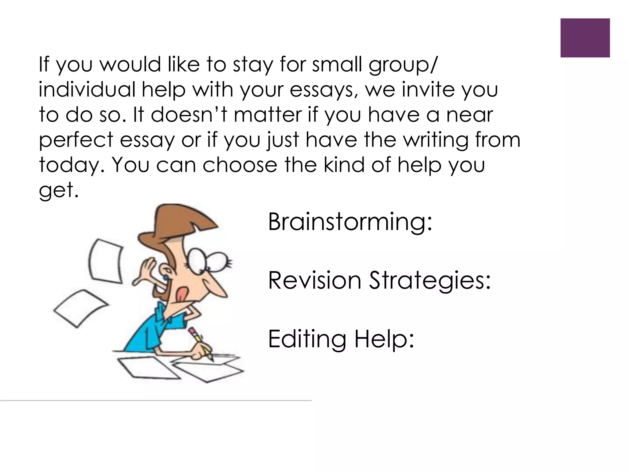 If you would like to stay for small group/ 
individual help with your essays, we invite you 
to do so. It doesn’t matter if you have a near 
perfect essay or if you just have the writing from 
today. You can choose the kind of help you 
get. 
Brainstorming: 
Revision Strategies: 
Editing Help: 
