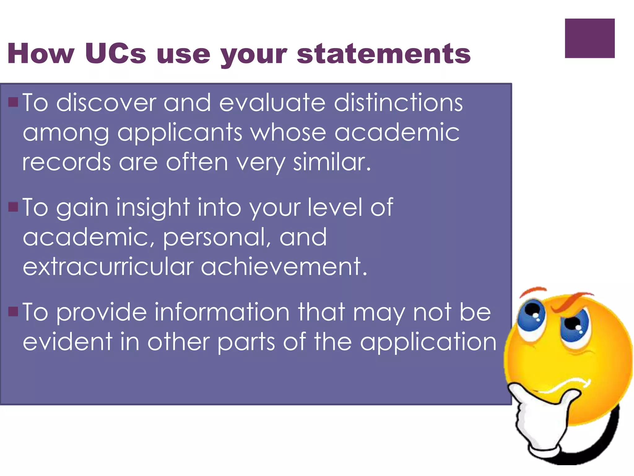 How UCs use your statements 
To discover and evaluate distinctions 
among applicants whose academic 
records are often very similar. 
To gain insight into your level of 
academic, personal, and 
extracurricular achievement. 
To provide information that may not be 
evident in other parts of the application 
 