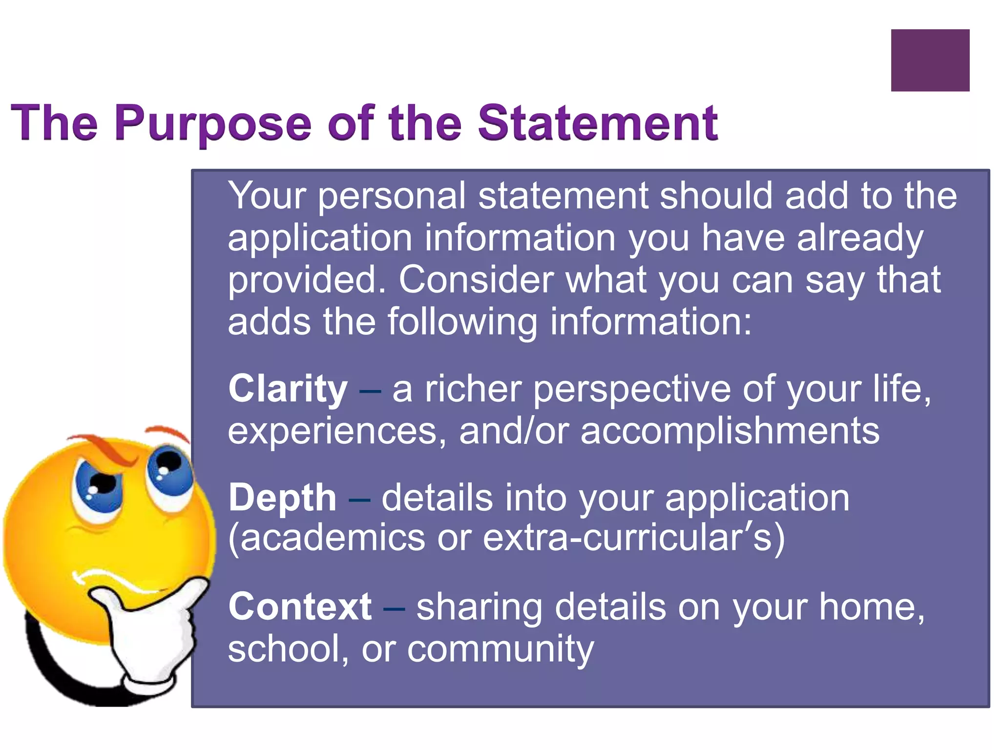 The Purpose of the Statement 
Your personal statement should add to the 
application information you have already 
provided. Consider what you can say that 
adds the following information: 
Clarity – a richer perspective of your life, 
experiences, and/or accomplishments 
Depth – details into your application 
(academics or extra-curricular’s) 
Context – sharing details on your home, 
school, or community 
 