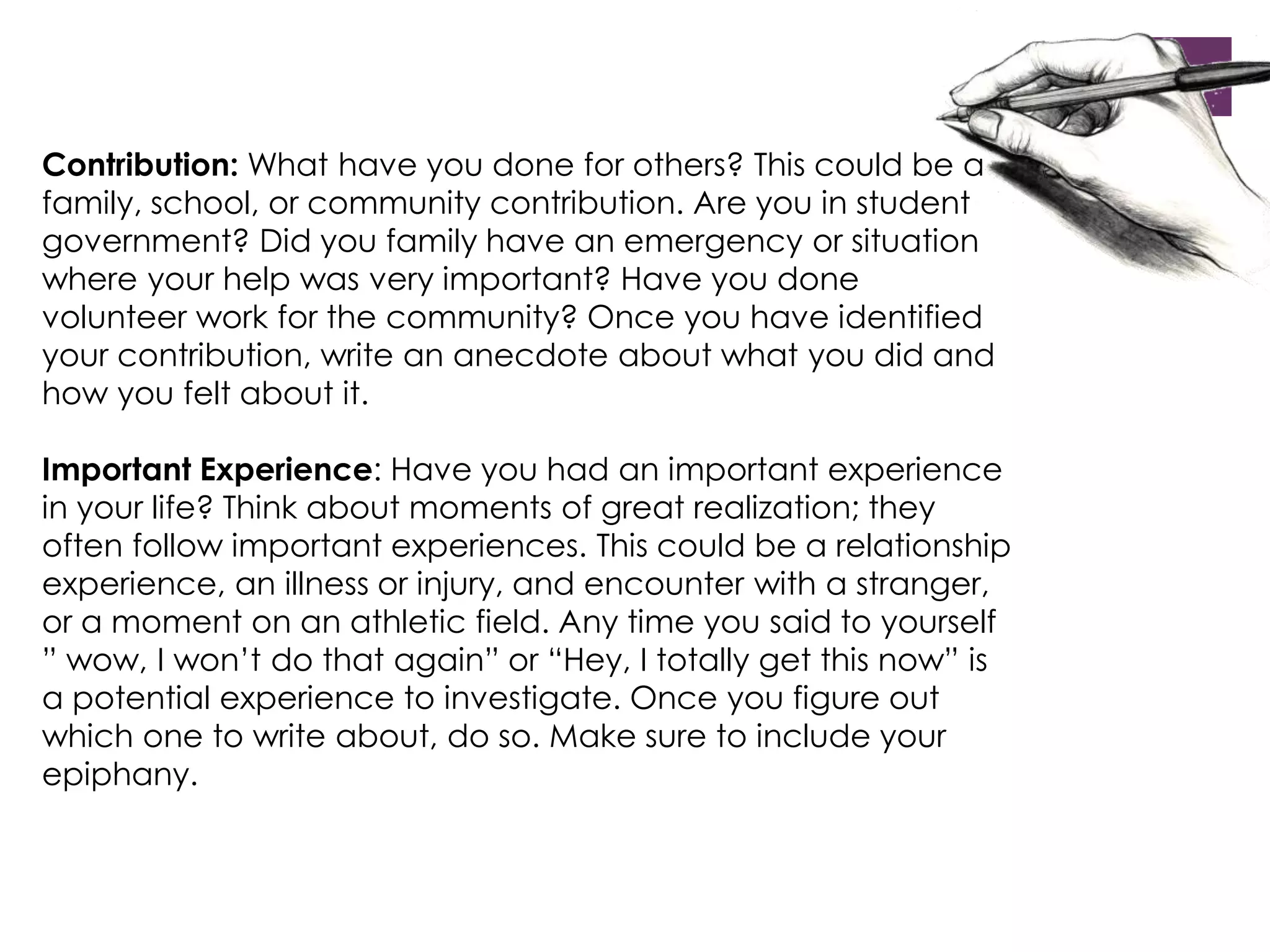 Contribution: What have you done for others? This could be a 
family, school, or community contribution. Are you in student 
government? Did you family have an emergency or situation 
where your help was very important? Have you done 
volunteer work for the community? Once you have identified 
your contribution, write an anecdote about what you did and 
how you felt about it. 
Important Experience: Have you had an important experience 
in your life? Think about moments of great realization; they 
often follow important experiences. This could be a relationship 
experience, an illness or injury, and encounter with a stranger, 
or a moment on an athletic field. Any time you said to yourself 
” wow, I won’t do that again” or “Hey, I totally get this now” is 
a potential experience to investigate. Once you figure out 
which one to write about, do so. Make sure to include your 
epiphany. 
 