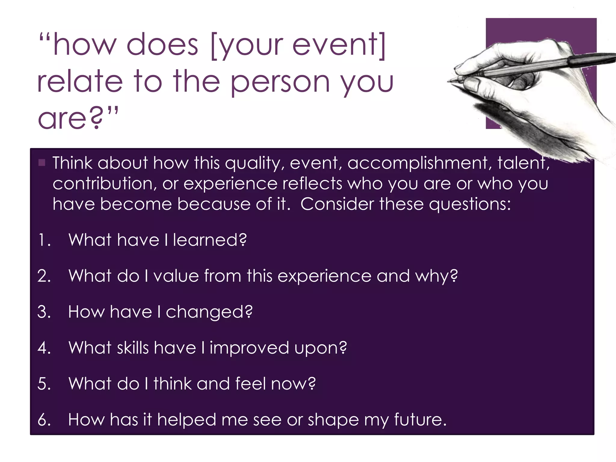 “how does [your event] 
relate to the person you 
are?” 
 Think about how this quality, event, accomplishment, talent, 
contribution, or experience reflects who you are or who you 
have become because of it. Consider these questions: 
1. What have I learned? 
2. What do I value from this experience and why? 
3. How have I changed? 
4. What skills have I improved upon? 
5. What do I think and feel now? 
6. How has it helped me see or shape my future. 
 