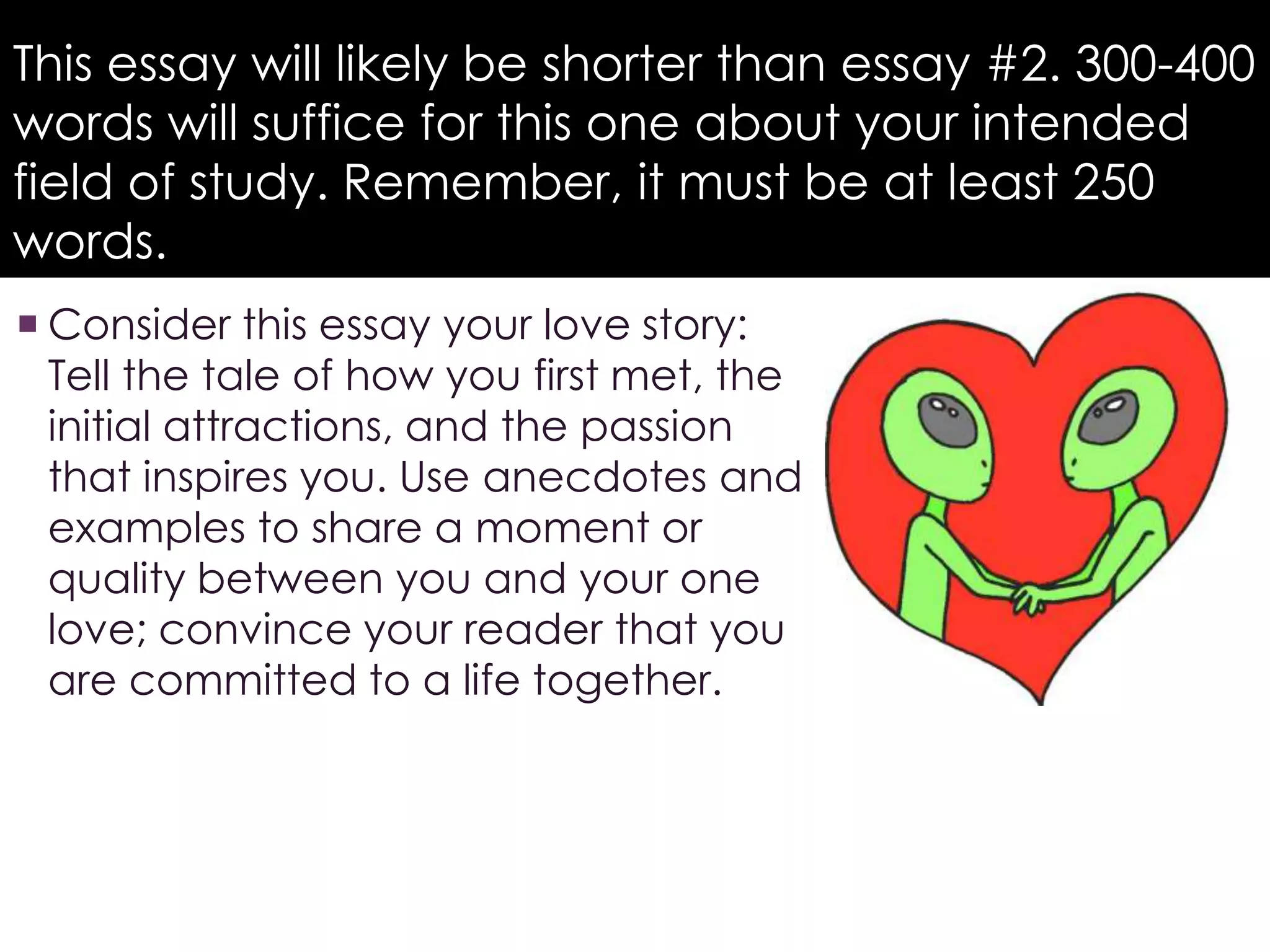 This essay will likely be shorter than essay #2. 300-400 
words will suffice for this one about your intended 
field of study. Remember, it must be at least 250 
words. 
 Consider this essay your love story: 
Tell the tale of how you first met, the 
initial attractions, and the passion 
that inspires you. Use anecdotes and 
examples to share a moment or 
quality between you and your one 
love; convince your reader that you 
are committed to a life together. 
 