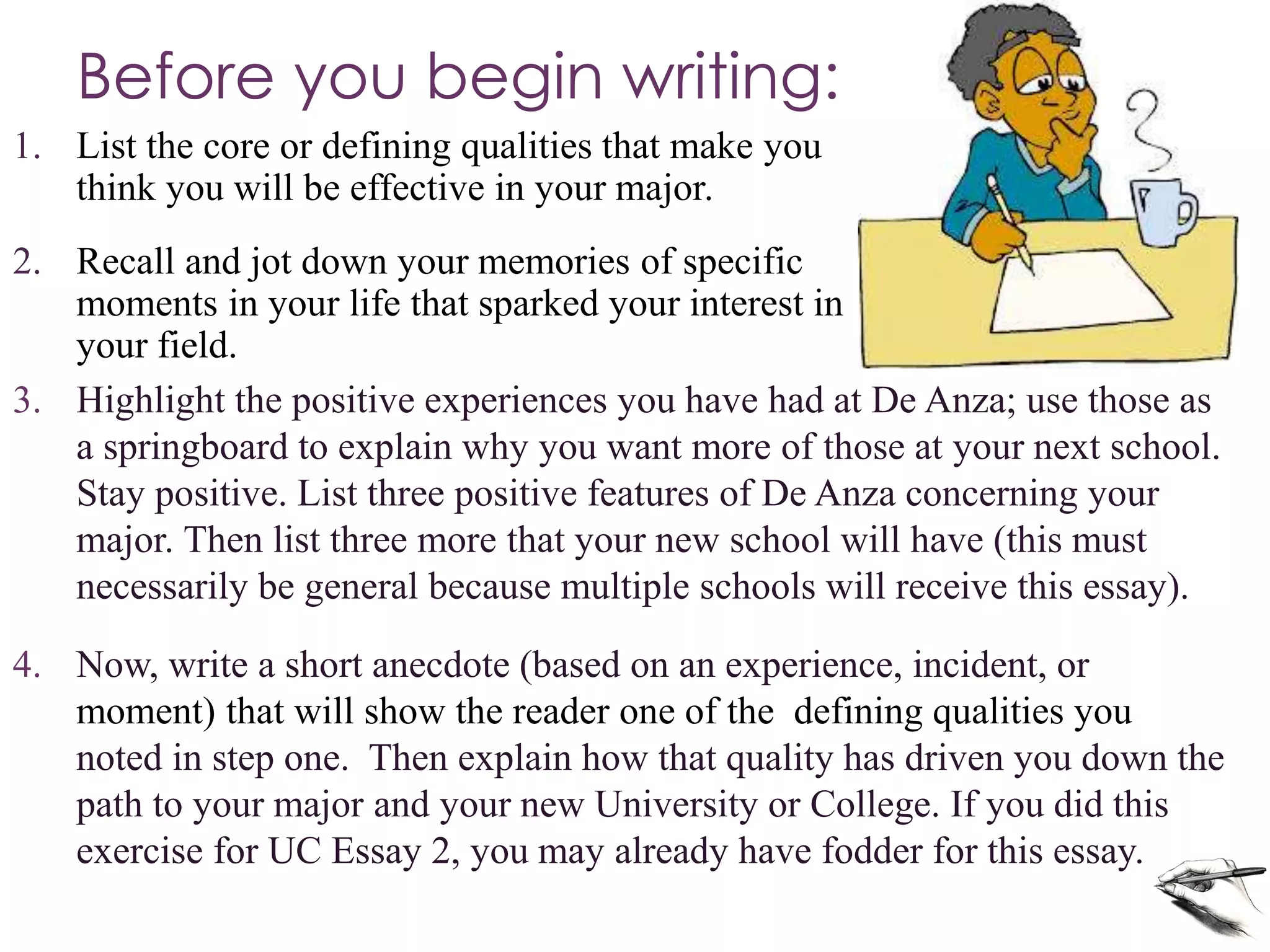 Before you begin writing: 
1. List the core or defining qualities that make you 
think you will be effective in your major. 
2. Recall and jot down your memories of specific 
moments in your life that sparked your interest in 
your field. 
3. Highlight the positive experiences you have had at De Anza; use those as 
a springboard to explain why you want more of those at your next school. 
Stay positive. List three positive features of De Anza concerning your 
major. Then list three more that your new school will have (this must 
necessarily be general because multiple schools will receive this essay). 
4. Now, write a short anecdote (based on an experience, incident, or 
moment) that will show the reader one of the defining qualities you 
noted in step one. Then explain how that quality has driven you down the 
path to your major and your new University or College. If you did this 
exercise for UC Essay 2, you may already have fodder for this essay. 
 