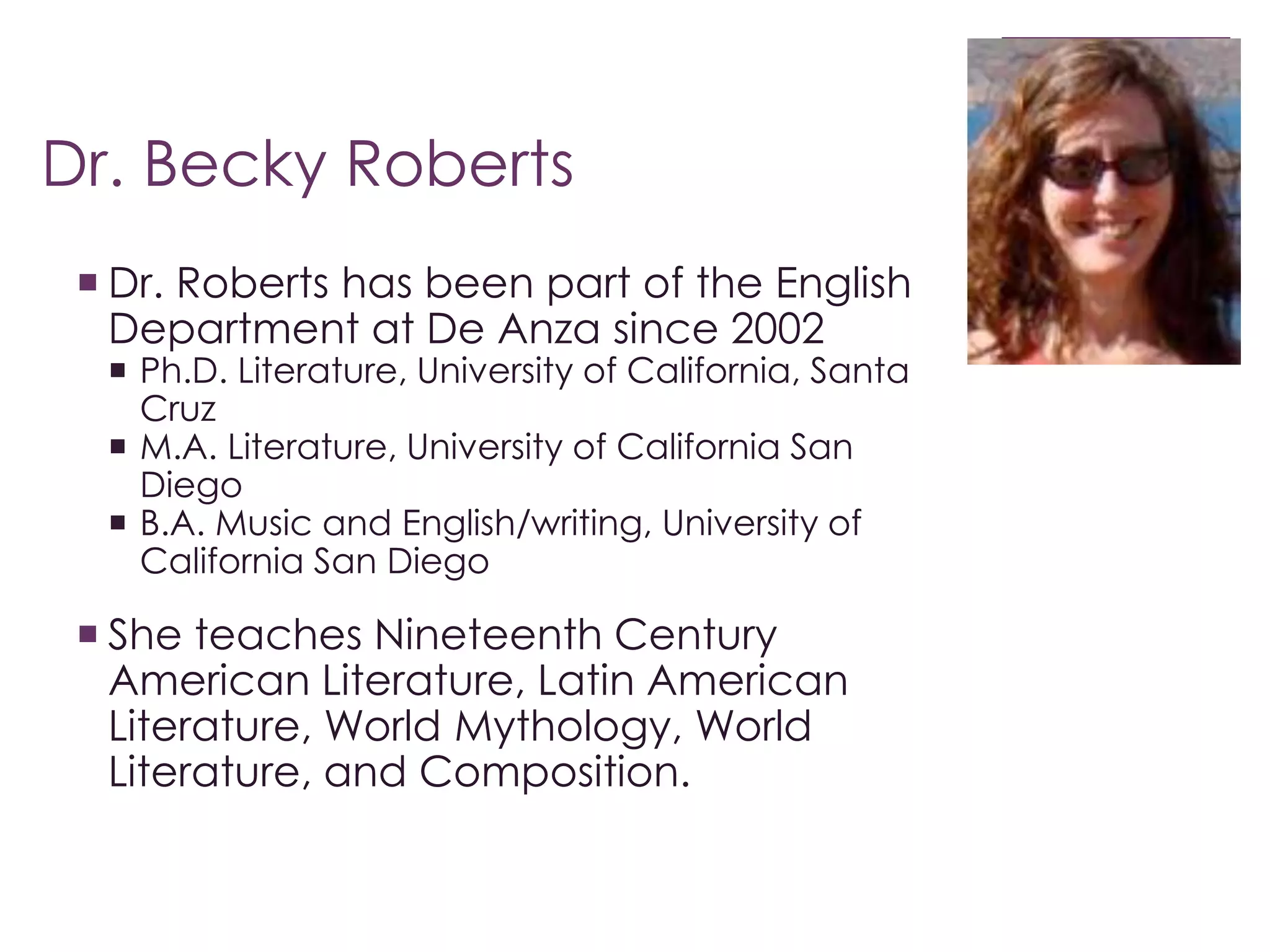 Dr. Becky Roberts 
 Dr. Roberts has been part of the English 
Department at De Anza since 2002 
 Ph.D. Literature, University of California, Santa 
Cruz 
 M.A. Literature, University of California San 
Diego 
 B.A. Music and English/writing, University of 
California San Diego 
 She teaches Nineteenth Century 
American Literature, Latin American 
Literature, World Mythology, World 
Literature, and Composition. 
 