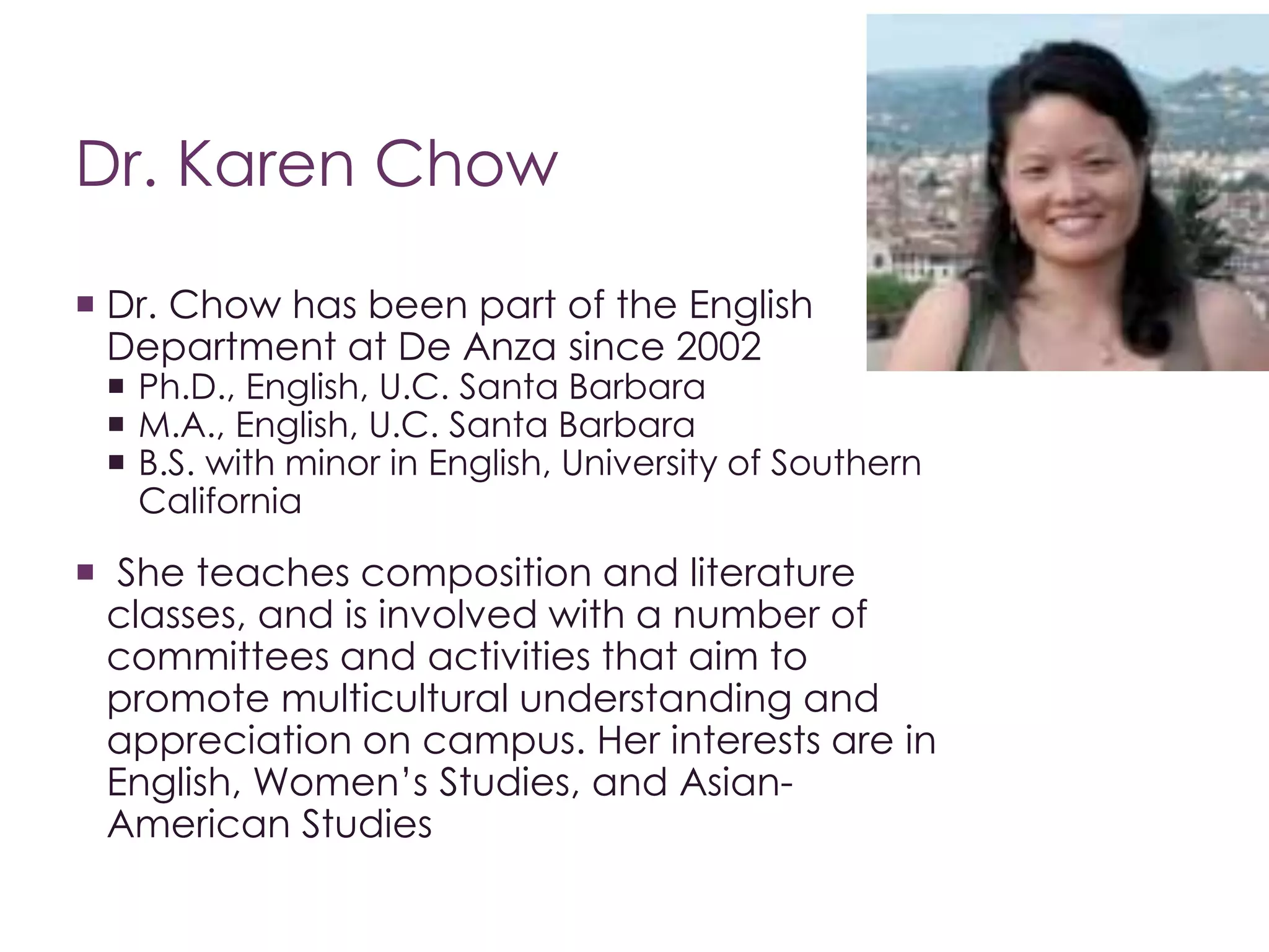 Dr. Karen Chow 
 Dr. Chow has been part of the English 
Department at De Anza since 2002 
 Ph.D., English, U.C. Santa Barbara 
 M.A., English, U.C. Santa Barbara 
 B.S. with minor in English, University of Southern 
California 
 She teaches composition and literature 
classes, and is involved with a number of 
committees and activities that aim to 
promote multicultural understanding and 
appreciation on campus. Her interests are in 
English, Women’s Studies, and Asian- 
American Studies 
 
