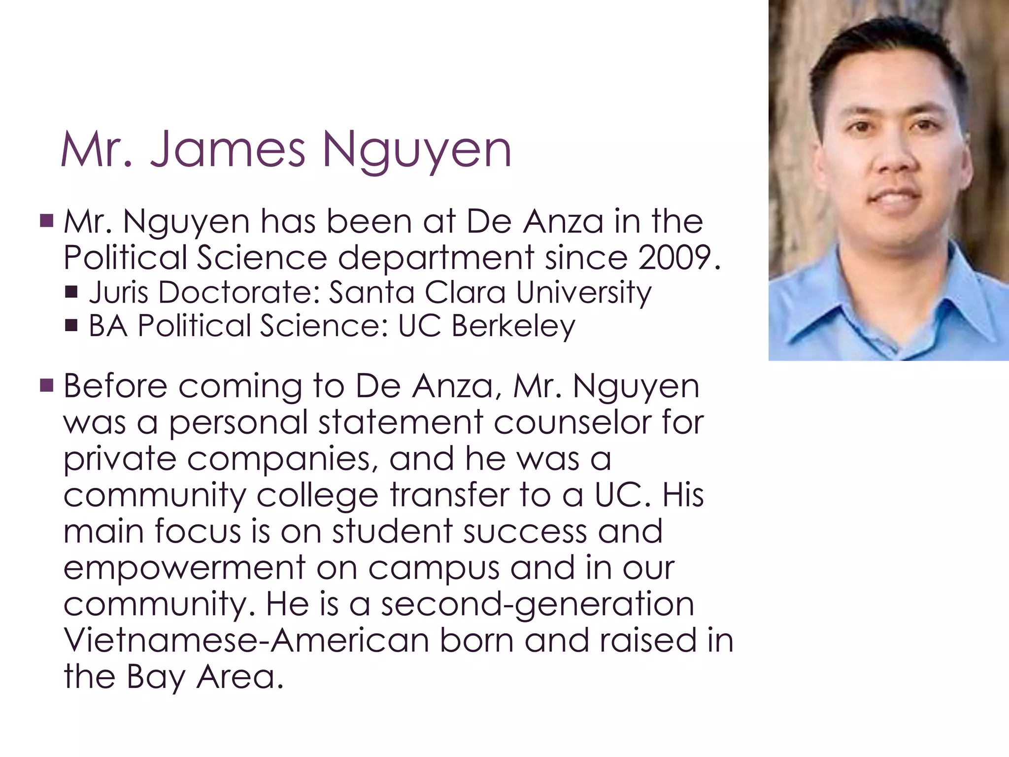 Mr. James Nguyen 
 Mr. Nguyen has been at De Anza in the 
Political Science department since 2009. 
 Juris Doctorate: Santa Clara University 
 BA Political Science: UC Berkeley 
 Before coming to De Anza, Mr. Nguyen 
was a personal statement counselor for 
private companies, and he was a 
community college transfer to a UC. His 
main focus is on student success and 
empowerment on campus and in our 
community. He is a second-generation 
Vietnamese-American born and raised in 
the Bay Area. 
 