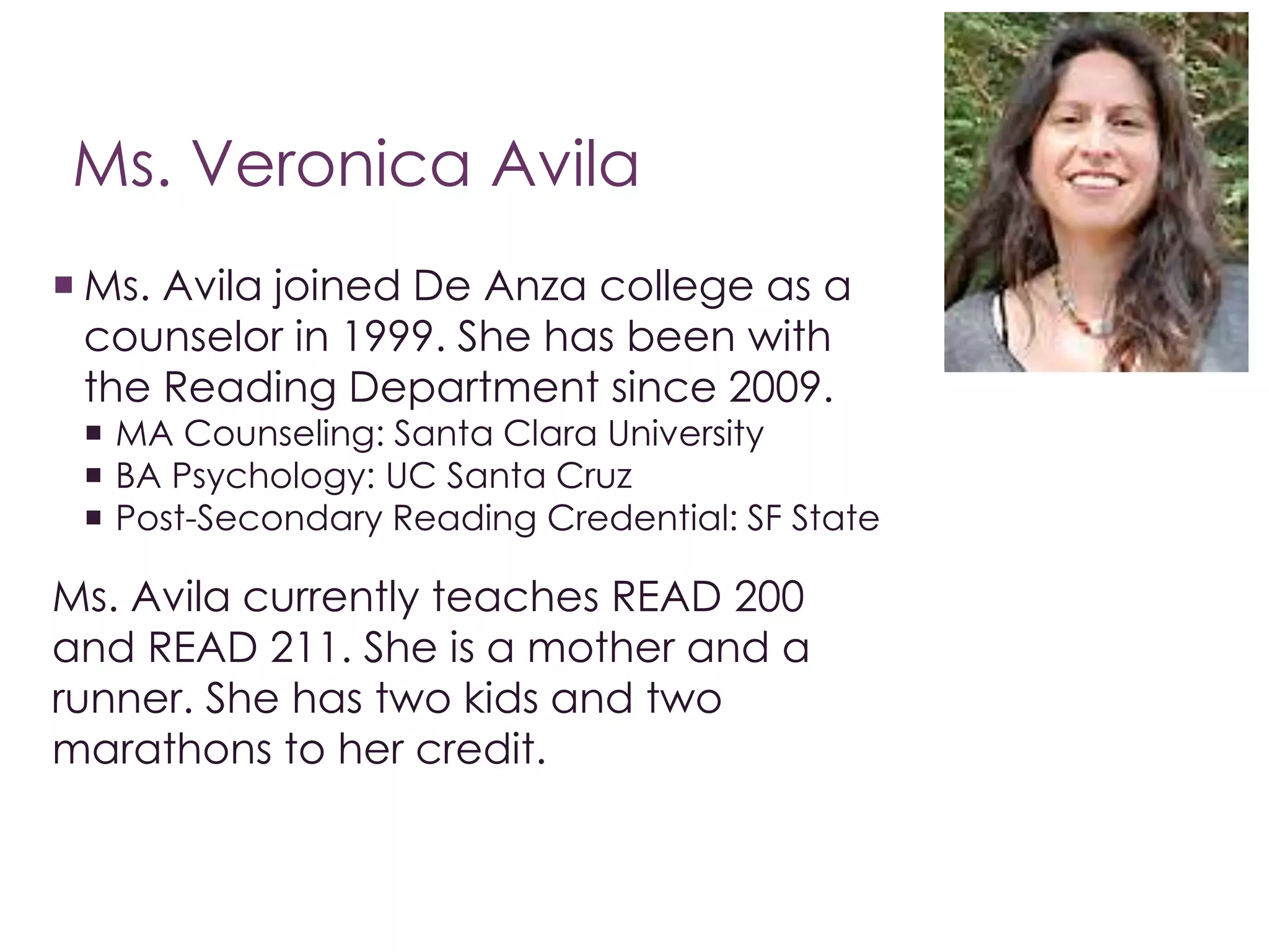 Ms. Veronica Avila 
 Ms. Avila joined De Anza college as a 
counselor in 1999. She has been with 
the Reading Department since 2009. 
 MA Counseling: Santa Clara University 
 BA Psychology: UC Santa Cruz 
 Post-Secondary Reading Credential: SF State 
Ms. Avila currently teaches READ 200 
and READ 211. She is a mother and a 
runner. She has two kids and two 
marathons to her credit. 
 