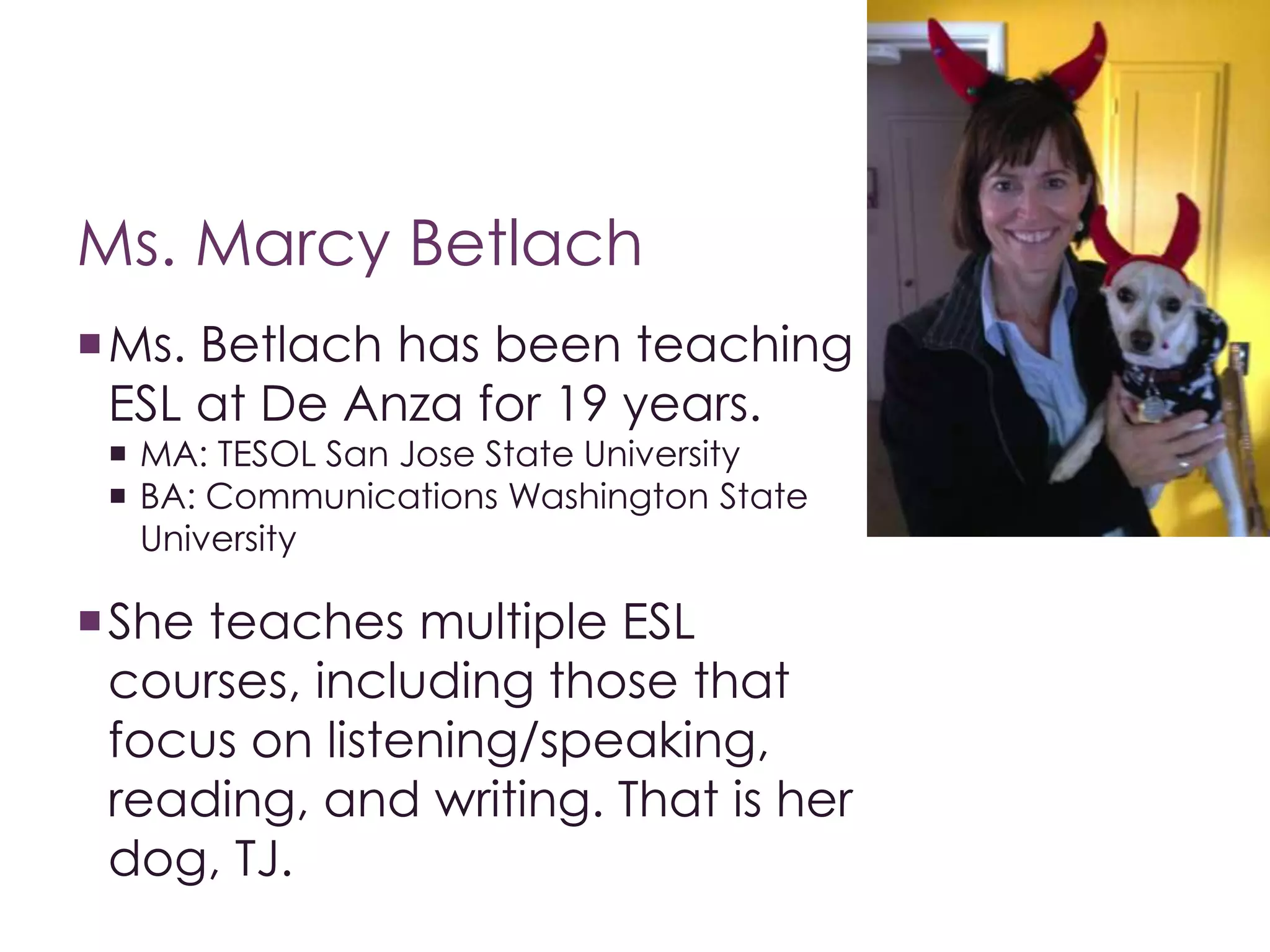 Ms. Marcy Betlach 
Ms. Betlach has been teaching 
ESL at De Anza for 19 years. 
 MA: TESOL San Jose State University 
 BA: Communications Washington State 
University 
She teaches multiple ESL 
courses, including those that 
focus on listening/speaking, 
reading, and writing. That is her 
dog, TJ. 
 