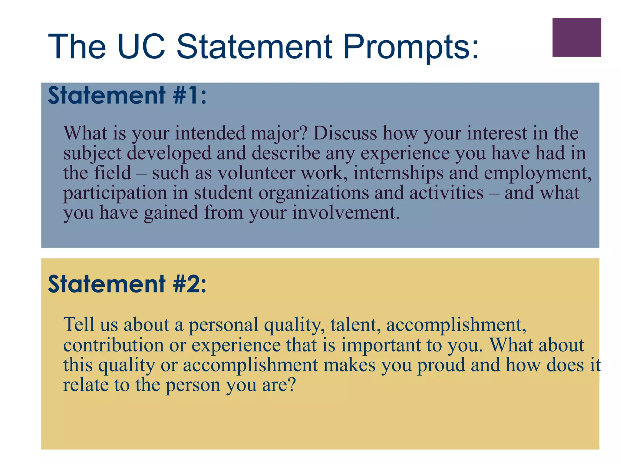 The UC Statement Prompts: 
Statement #1: 
What is your intended major? Discuss how your interest in the 
subject developed and describe any experience you have had in 
the field – such as volunteer work, internships and employment, 
participation in student organizations and activities – and what 
you have gained from your involvement. 
Statement #2: 
Tell us about a personal quality, talent, accomplishment, 
contribution or experience that is important to you. What about 
this quality or accomplishment makes you proud and how does it 
relate to the person you are? 
 