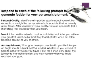 Respond to each of the following prompts to 
generate fodder for your personal statement: 
Personal Quality: Identify one important quality about yourself. For 
example, you might be compassionate, honorable, kind, or a really 
great friend. After you identify your quality, write an anecdote (tell a 
short story) that illustrates what you mean. 
Talent: this could be athletic, musical, or intellectual. After you settle on 
your greatest talent, tell a short story that illustrates when this talent 
became obvious to you or others. 
Accomplishment; What goal have you reached in your life? Are you 
an Eagle scout? a black belt? A leader? What have you worked at 
hard to achieve? Once you figure it out, tell a short story about the 
journey to that achievement and how you felt when you finally 
reached your goal. 
 