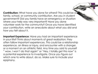 Contribution: What have you done for others? This could be a 
family, school, or community contribution. Are you in student 
government? Did you family have an emergency or situation 
where your help was very important? Have you done 
volunteer work for the community? Once you have identified 
your contribution, write an anecdote about what you did and 
how you felt about it. 
Important Experience: Have you had an important experience 
in your life? Think about moments of great realization; they 
often follow important experiences. This could be a relationship 
experience, an illness or injury, and encounter with a stranger, 
or a moment on an athletic field. Any time you said to yourself 
” wow, I won’t do that again” or “Hey, I totally get this now” is 
a potential experience to investigate. Once you figure out 
which one to write about, do so. Make sure to include your 
epiphany. 
 
