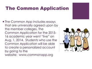 The Common Application 
 The Common App includes essays 
that are universally agreed upon by 
the member colleges. The 
Common Application for the 2015- 
16 academic year went “live” on 
Aug. 1, 2014. Students who use the 
Common Application will be able 
to create a personalized account 
by going to the 
website: www.commonapp.org 
 