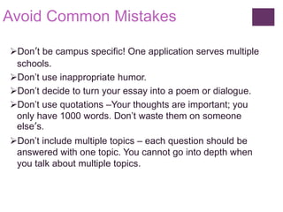 Avoid Common Mistakes 
Don’t be campus specific! One application serves multiple 
schools. 
Don’t use inappropriate humor. 
Don’t decide to turn your essay into a poem or dialogue. 
Don’t use quotations –Your thoughts are important; you 
only have 1000 words. Don’t waste them on someone 
else’s. 
Don’t include multiple topics – each question should be 
answered with one topic. You cannot go into depth when 
you talk about multiple topics. 
 