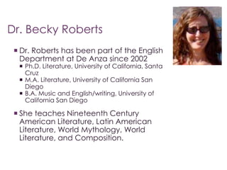 Dr. Becky Roberts 
 Dr. Roberts has been part of the English 
Department at De Anza since 2002 
 Ph.D. Literature, University of California, Santa 
Cruz 
 M.A. Literature, University of California San 
Diego 
 B.A. Music and English/writing, University of 
California San Diego 
 She teaches Nineteenth Century 
American Literature, Latin American 
Literature, World Mythology, World 
Literature, and Composition. 
 