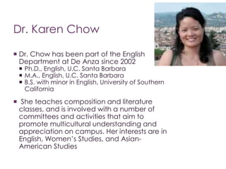 Dr. Karen Chow 
 Dr. Chow has been part of the English 
Department at De Anza since 2002 
 Ph.D., English, U.C. Santa Barbara 
 M.A., English, U.C. Santa Barbara 
 B.S. with minor in English, University of Southern 
California 
 She teaches composition and literature 
classes, and is involved with a number of 
committees and activities that aim to 
promote multicultural understanding and 
appreciation on campus. Her interests are in 
English, Women’s Studies, and Asian- 
American Studies 
 