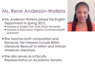 Ms. Rene Anderson-Watkins 
 Ms. Anderson Watkins joined the English 
Department in Spring 2012. 
 Masters in English San Jose State University 
 Masters in Education Virginia Commonwealth 
University 
 She teaches both composition and 
literature. Her interests include British 
Literature: Beowulf to Milton and African 
American Literature. 
 She also serves as a Faculty 
Representative on Academic Senate. 
 
