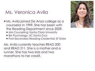Ms. Veronica Avila 
 Ms. Avila joined De Anza college as a 
counselor in 1999. She has been with 
the Reading Department since 2009. 
 MA Counseling: Santa Clara University 
 BA Psychology: UC Santa Cruz 
 Post-Secondary Reading Credential: SF State 
Ms. Avila currently teaches READ 200 
and READ 211. She is a mother and a 
runner. She has two kids and two 
marathons to her credit. 
 