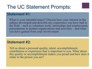 The UC Statement Prompts: 
Statement #1: 
What is your intended major? Discuss how your interest in the 
subject developed and describe any experience you have had in 
the field – such as volunteer work, internships and employment, 
participation in student organizations and activities – and what 
you have gained from your involvement. 
Statement #2: 
Tell us about a personal quality, talent, accomplishment, 
contribution or experience that is important to you. What about 
this quality or accomplishment makes you proud and how does it 
relate to the person you are? 
 