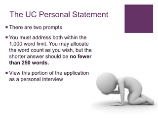The UC Personal Statement
 There are two prompts
 You must address both within the
1,000 word limit. You may allocate
the word count as you wish, but the
shorter answer should be no fewer
than 250 words.
 View this portion of the application
as a personal interview
 
