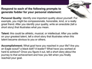 Respond to each of the following prompts to
generate fodder for your personal statement:
Personal Quality: Identify one important quality about yourself. For
example, you might be compassionate, honorable, kind, or a really
great friend. After you identify your quality, write an anecdote (tell a
short story) that illustrates what you mean.
Talent: this could be athletic, musical, or intellectual. After you settle
on your greatest talent, tell a short story that illustrates when this
talent became obvious to you or others.
Accomplishment; What goal have you reached in your life? Are you
an Eagle scout? a black belt? A leader? What have you worked at
hard to achieve? Once you figure it out, tell a short story about the
journey to that achievement and how you felt when you finally
reached your goal.
 