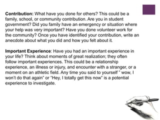 Contribution: What have you done for others? This could be a
family, school, or community contribution. Are you in student
government? Did you family have an emergency or situation where
your help was very important? Have you done volunteer work for
the community? Once you have identified your contribution, write an
anecdote about what you did and how you felt about it.
Important Experience: Have you had an important experience in
your life? Think about moments of great realization; they often
follow important experiences. This could be a relationship
experience, an illness or injury, and encounter with a stranger, or a
moment on an athletic field. Any time you said to yourself ” wow, I
won’t do that again” or “Hey, I totally get this now” is a potential
experience to investigate.
 