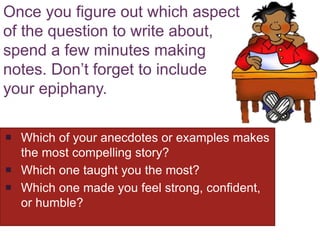 Once you figure out which aspect
of the question to write about,
spend a few minutes making
notes. Don’t forget to include
your epiphany.
 Which of your anecdotes or examples makes
the most compelling story?
 Which one taught you the most?
 Which one made you feel strong, confident,
or humble?
 