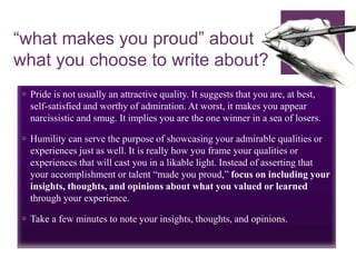 “what makes you proud” about
what you choose to write about?
 Pride is not usually an attractive quality. It suggests that you are, at best,
self-satisfied and worthy of admiration. At worst, it makes you appear
narcissistic and smug. It implies you are the one winner in a sea of losers.
 Humility can serve the purpose of showcasing your admirable qualities or
experiences just as well. It is really how you frame your qualities or
experiences that will cast you in a likable light. Instead of asserting that
your accomplishment or talent “made you proud,” focus on including your
insights, thoughts, and opinions about what you valued or learned
through your experience.
 Take a few minutes to note your insights, thoughts, and opinions.
 