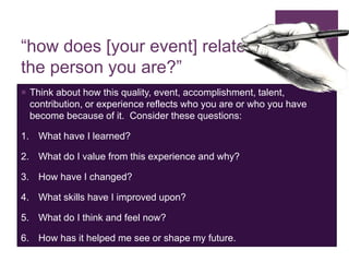 “how does [your event] relate to
the person you are?”
 Think about how this quality, event, accomplishment, talent,
contribution, or experience reflects who you are or who you have
become because of it. Consider these questions:
1. What have I learned?
2. What do I value from this experience and why?
3. How have I changed?
4. What skills have I improved upon?
5. What do I think and feel now?
6. How has it helped me see or shape my future.
 