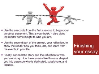 Finishing
your essay
 Use the anecdote from the first exercise to begin your
personal statement. This is your hook; it also gives
the reader some insight to who you are.
 Use the second part of the prompt, your reflection, to
show the reader how you think, act, and learn from
the events in your life.
 Finally, connect the story and the reflection to who
you are today. How have events like this one shaped
you into a person who is dedicated, passionate, and
focused.
 