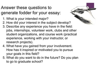 Answer these questions to
generate fodder for your essay:
1. What is your intended major?
2. How did your interest in the subject develop?
3. Describe any experience you have in the field:
jobs, internships, volunteer work, clubs and other
student organizations, and course work (practical
experience, working with your instructor, or
research projects).
4. What have you gained from your involvement.
How has it inspired or motivated you to pursue
your goals in this field?
5. What do you want to do in the future? Do you plan
to go to graduate school?
 