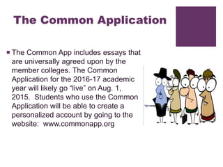 The Common Application
 The Common App includes essays that
are universally agreed upon by the
member colleges. The Common
Application for the 2016-17 academic
year will likely go “live” on Aug. 1,
2015. Students who use the Common
Application will be able to create a
personalized account by going to the
website: www.commonapp.org
 