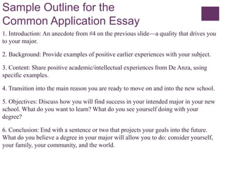 Sample Outline for the
Common Application Essay
1. Introduction: An anecdote from #4 on the previous slide—a quality that drives you
to your major.
2. Background: Provide examples of positive earlier experiences with your subject.
3. Content: Share positive academic/intellectual experiences from De Anza, using
specific examples.
4. Transition into the main reason you are ready to move on and into the new school.
5. Objectives: Discuss how you will find success in your intended major in your new
school. What do you want to learn? What do you see yourself doing with your
degree?
6. Conclusion: End with a sentence or two that projects your goals into the future.
What do you believe a degree in your major will allow you to do: consider yourself,
your family, your community, and the world.
 
