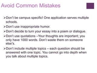 Avoid Common Mistakes
Don’t be campus specific! One application serves multiple
schools.
Don’t use inappropriate humor.
Don’t decide to turn your essay into a poem or dialogue.
Don’t use quotations –Your thoughts are important; you
only have 1000 words. Don’t waste them on someone
else’s.
Don’t include multiple topics – each question should be
answered with one topic. You cannot go into depth when
you talk about multiple topics.
 