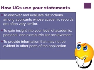 How UCs use your statements
To discover and evaluate distinctions
among applicants whose academic records
are often very similar.
To gain insight into your level of academic,
personal, and extracurricular achievement.
To provide information that may not be
evident in other parts of the application
 