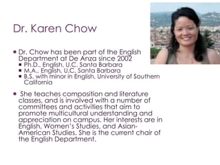 Dr. Karen Chow
 Dr. Chow has been part of the English
Department at De Anza since 2002
 Ph.D., English, U.C. Santa Barba...