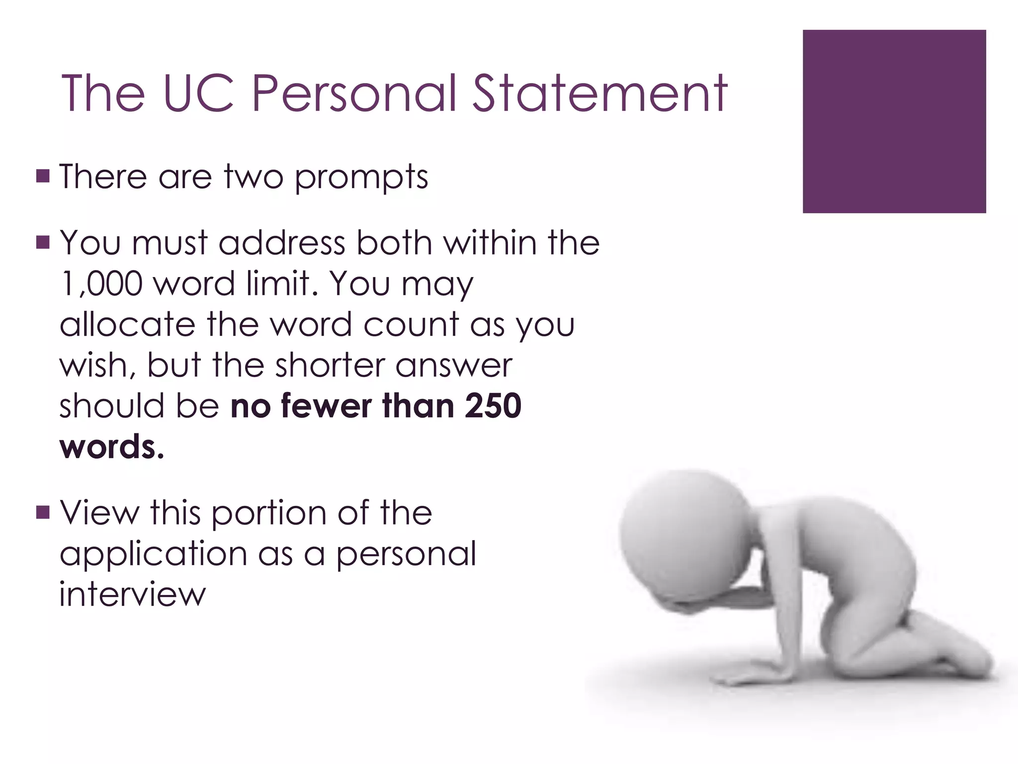The UC Personal Statement
 There are two prompts
 You must address both within the
1,000 word limit. You may
allocate the word count as you
wish, but the shorter answer
should be no fewer than 250
words.
 View this portion of the
application as a personal
interview
 