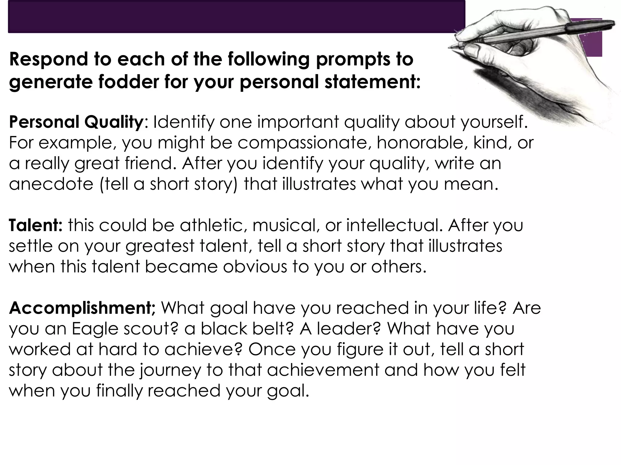 Respond to each of the following prompts to
generate fodder for your personal statement:
Personal Quality: Identify one important quality about yourself.
For example, you might be compassionate, honorable, kind, or
a really great friend. After you identify your quality, write an
anecdote (tell a short story) that illustrates what you mean.
Talent: this could be athletic, musical, or intellectual. After you
settle on your greatest talent, tell a short story that illustrates
when this talent became obvious to you or others.
Accomplishment; What goal have you reached in your life? Are
you an Eagle scout? a black belt? A leader? What have you
worked at hard to achieve? Once you figure it out, tell a short
story about the journey to that achievement and how you felt
when you finally reached your goal.
 