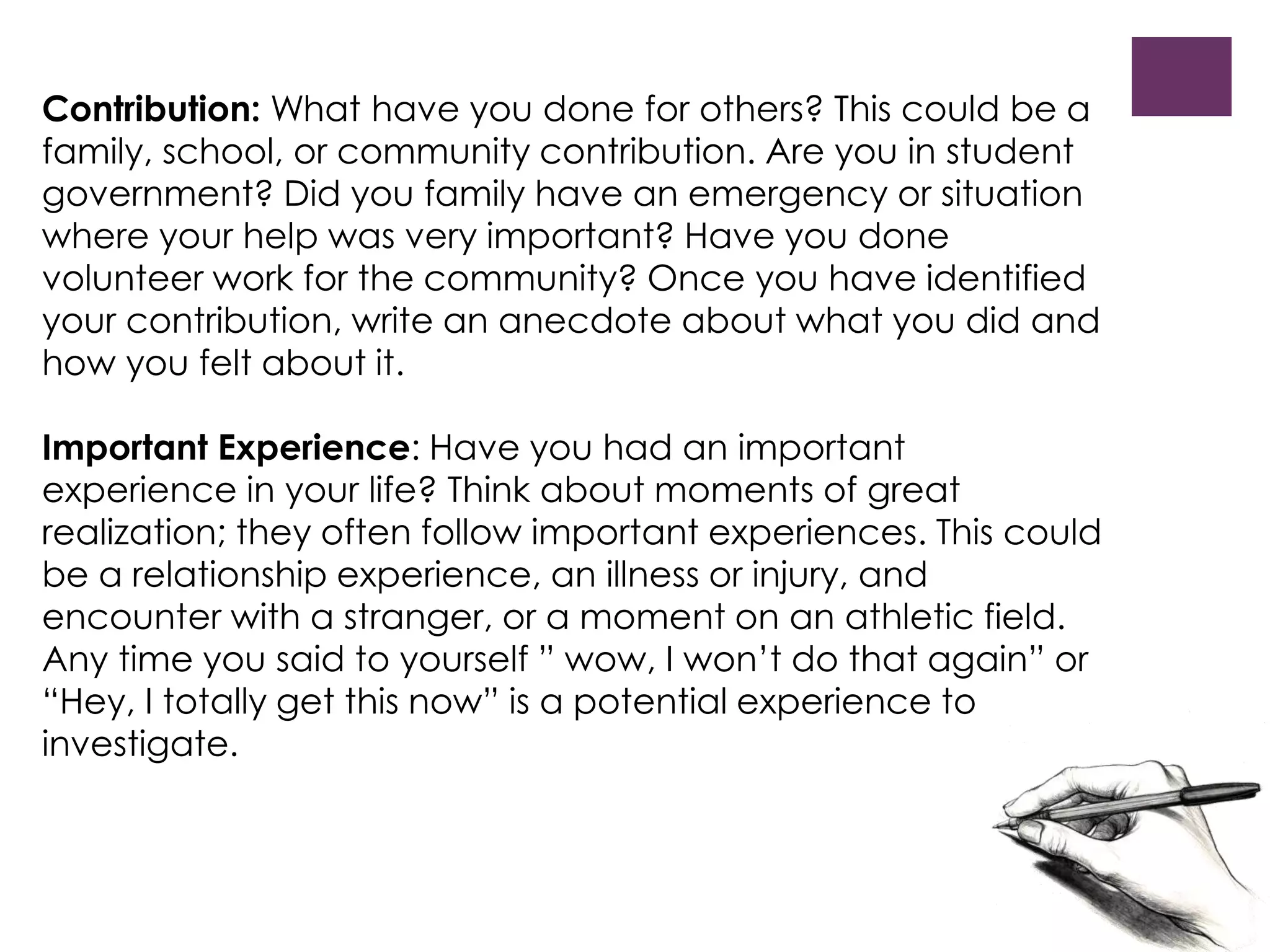 Contribution: What have you done for others? This could be a
family, school, or community contribution. Are you in student
government? Did you family have an emergency or situation
where your help was very important? Have you done
volunteer work for the community? Once you have identified
your contribution, write an anecdote about what you did and
how you felt about it.
Important Experience: Have you had an important
experience in your life? Think about moments of great
realization; they often follow important experiences. This could
be a relationship experience, an illness or injury, and
encounter with a stranger, or a moment on an athletic field.
Any time you said to yourself ” wow, I won’t do that again” or
“Hey, I totally get this now” is a potential experience to
investigate.
 