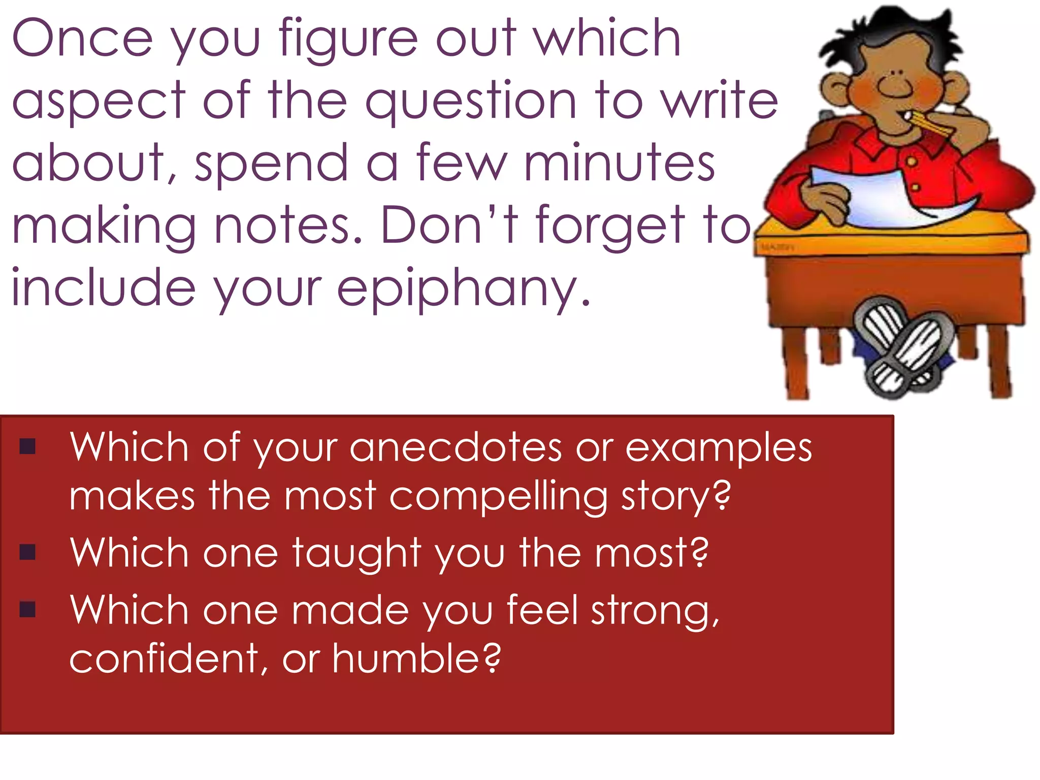 Once you figure out which
aspect of the question to write
about, spend a few minutes
making notes. Don’t forget to
include your epiphany.
 Which of your anecdotes or examples
makes the most compelling story?
 Which one taught you the most?
 Which one made you feel strong,
confident, or humble?
 