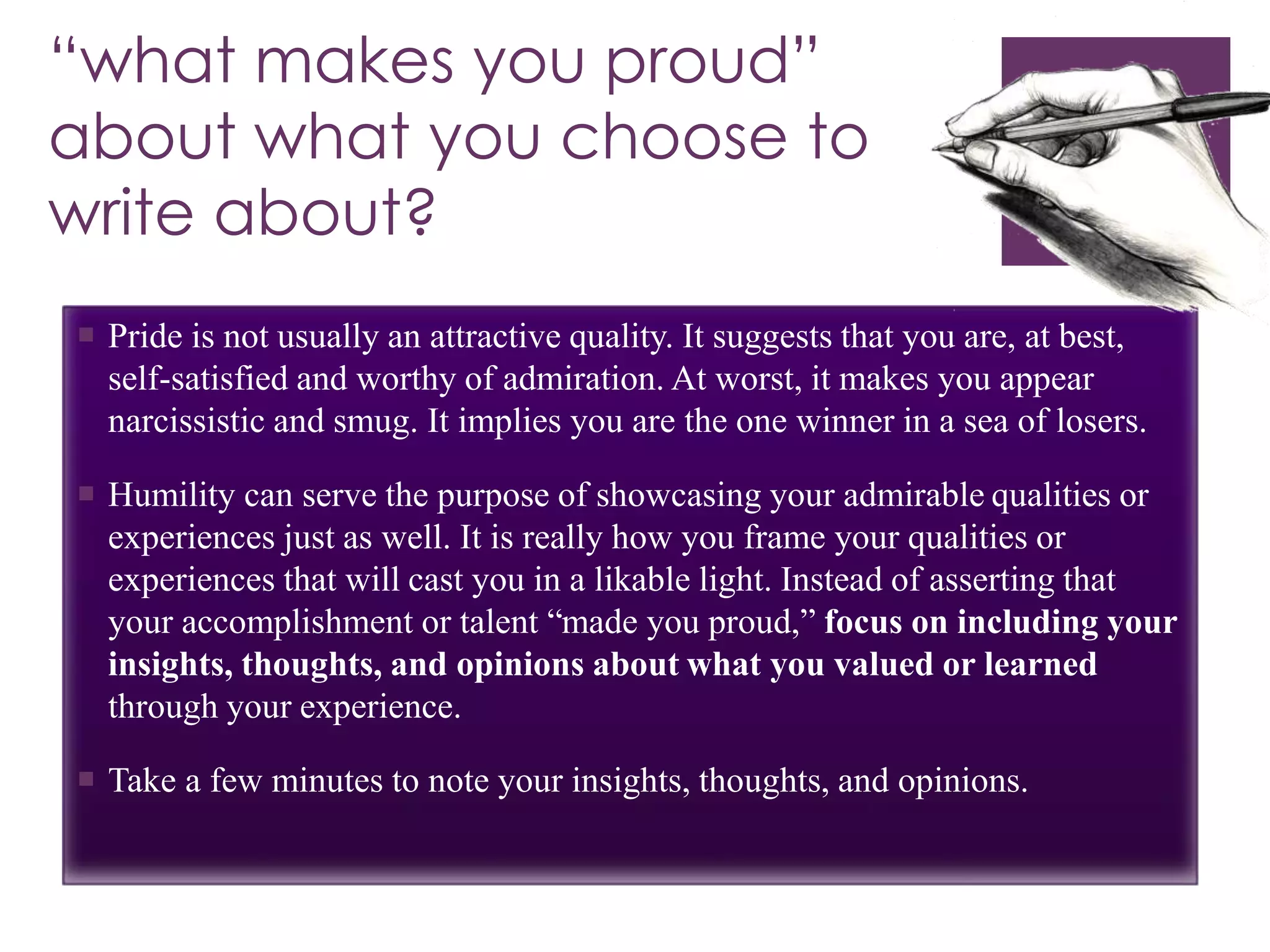 “what makes you proud”
about what you choose to
write about?
 Pride is not usually an attractive quality. It suggests that you are, at best,
self-satisfied and worthy of admiration. At worst, it makes you appear
narcissistic and smug. It implies you are the one winner in a sea of losers.
 Humility can serve the purpose of showcasing your admirable qualities or
experiences just as well. It is really how you frame your qualities or
experiences that will cast you in a likable light. Instead of asserting that
your accomplishment or talent “made you proud,” focus on including your
insights, thoughts, and opinions about what you valued or learned
through your experience.
 Take a few minutes to note your insights, thoughts, and opinions.
 