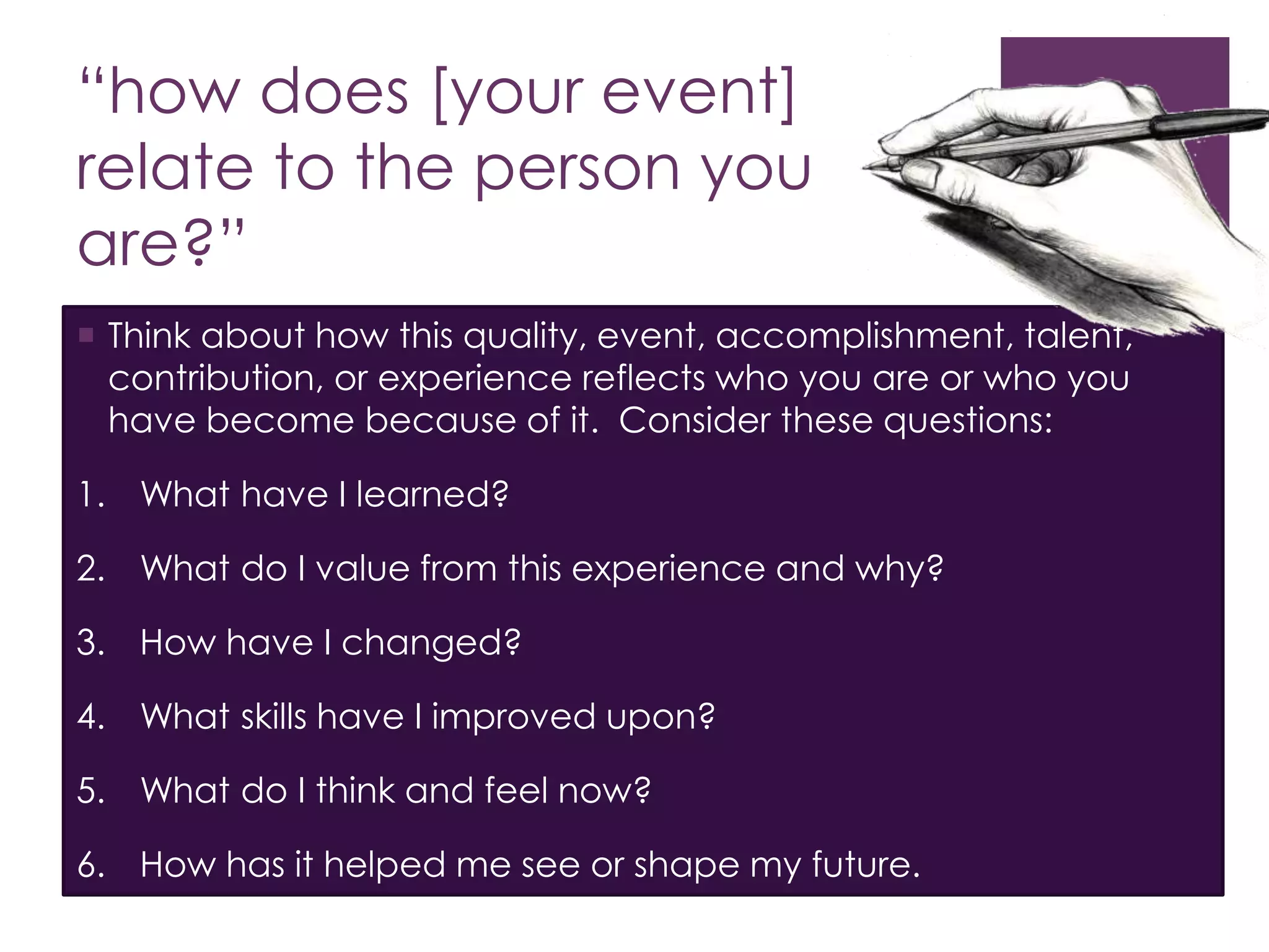 “how does [your event]
relate to the person you
are?”
 Think about how this quality, event, accomplishment, talent,
contribution, or experience reflects who you are or who you
have become because of it. Consider these questions:
1. What have I learned?
2. What do I value from this experience and why?
3. How have I changed?
4. What skills have I improved upon?
5. What do I think and feel now?
6. How has it helped me see or shape my future.
 