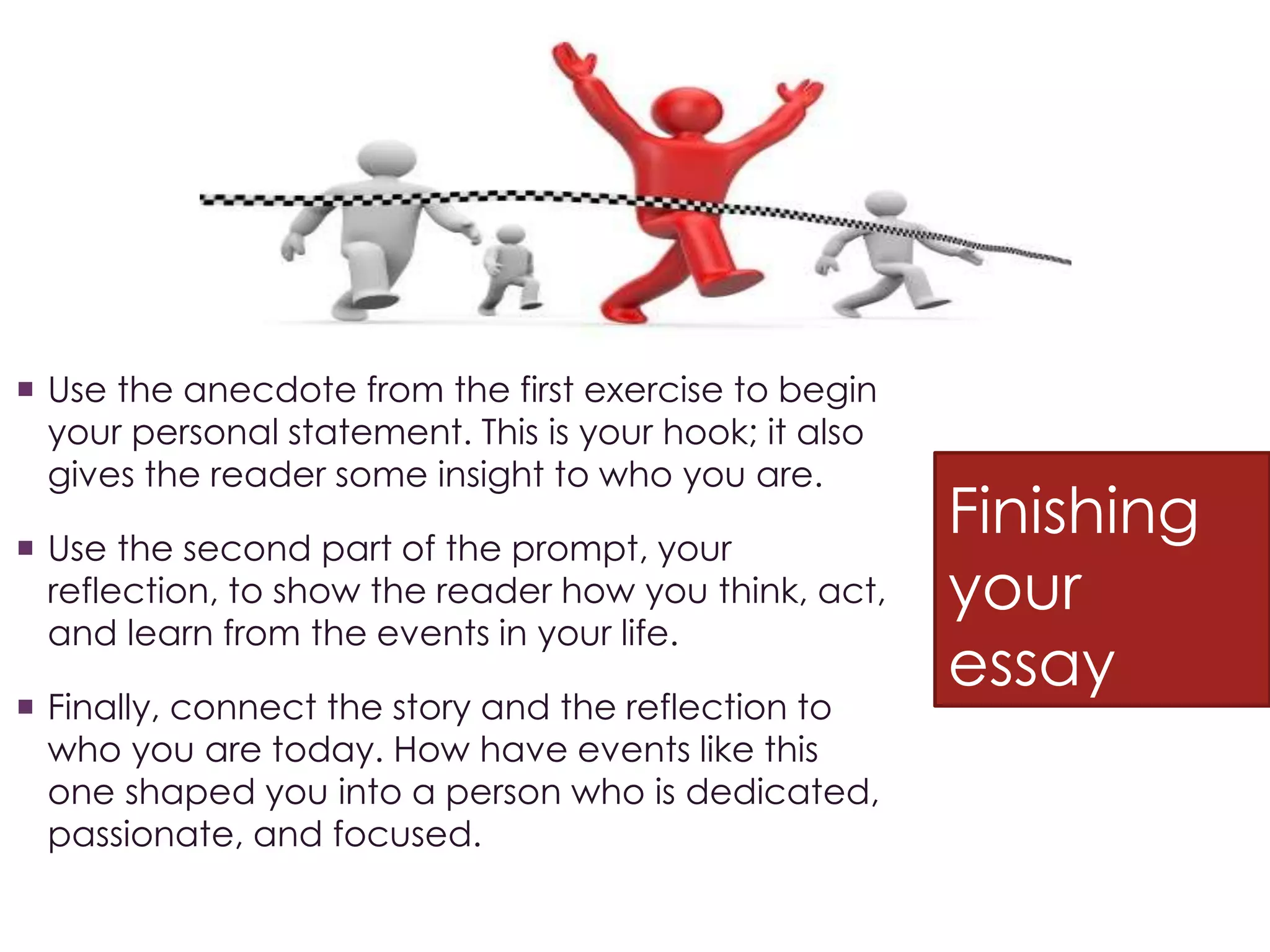 Finishing
your
essay
 Use the anecdote from the first exercise to begin
your personal statement. This is your hook; it also
gives the reader some insight to who you are.
 Use the second part of the prompt, your
reflection, to show the reader how you think, act,
and learn from the events in your life.
 Finally, connect the story and the reflection to
who you are today. How have events like this
one shaped you into a person who is dedicated,
passionate, and focused.
 