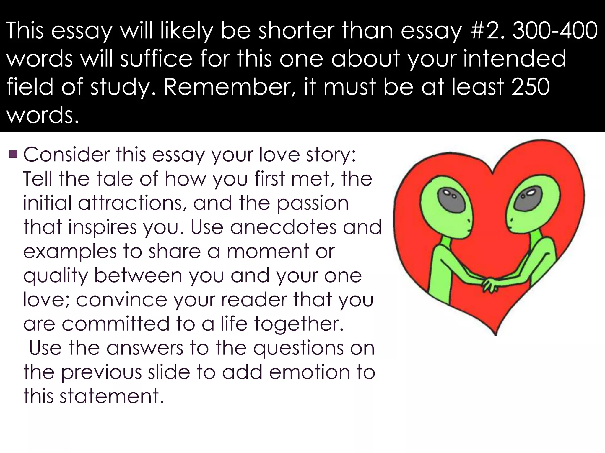 This essay will likely be shorter than essay #2. 300-400
words will suffice for this one about your intended
field of study. Remember, it must be at least 250
words.
 Consider this essay your love story:
Tell the tale of how you first met, the
initial attractions, and the passion
that inspires you. Use anecdotes and
examples to share a moment or
quality between you and your one
love; convince your reader that you
are committed to a life together.
Use the answers to the questions on
the previous slide to add emotion to
this statement.
 