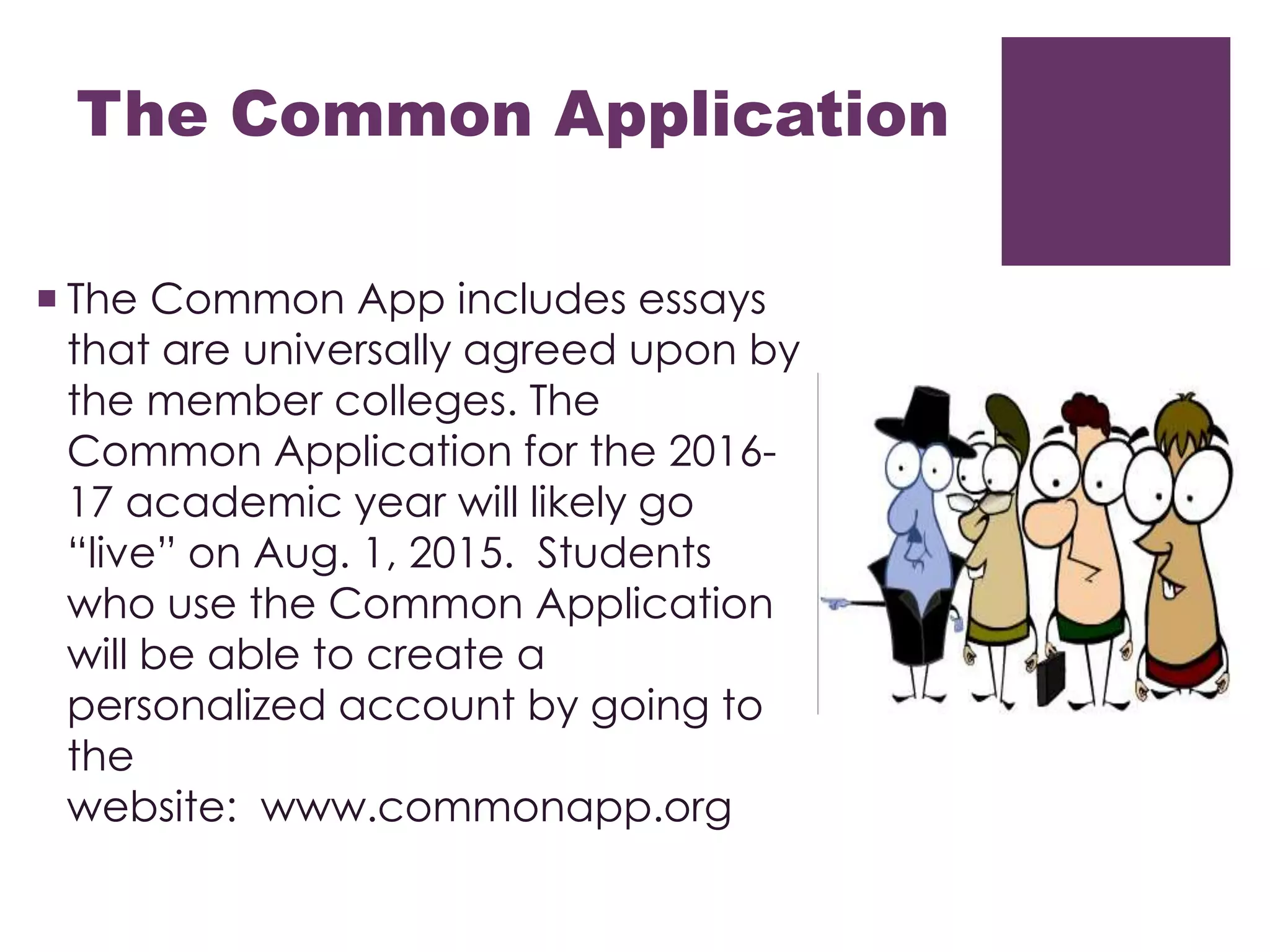 The Common Application
 The Common App includes essays
that are universally agreed upon by
the member colleges. The
Common Application for the 2016-
17 academic year will likely go
“live” on Aug. 1, 2015. Students
who use the Common Application
will be able to create a
personalized account by going to
the
website: www.commonapp.org
 