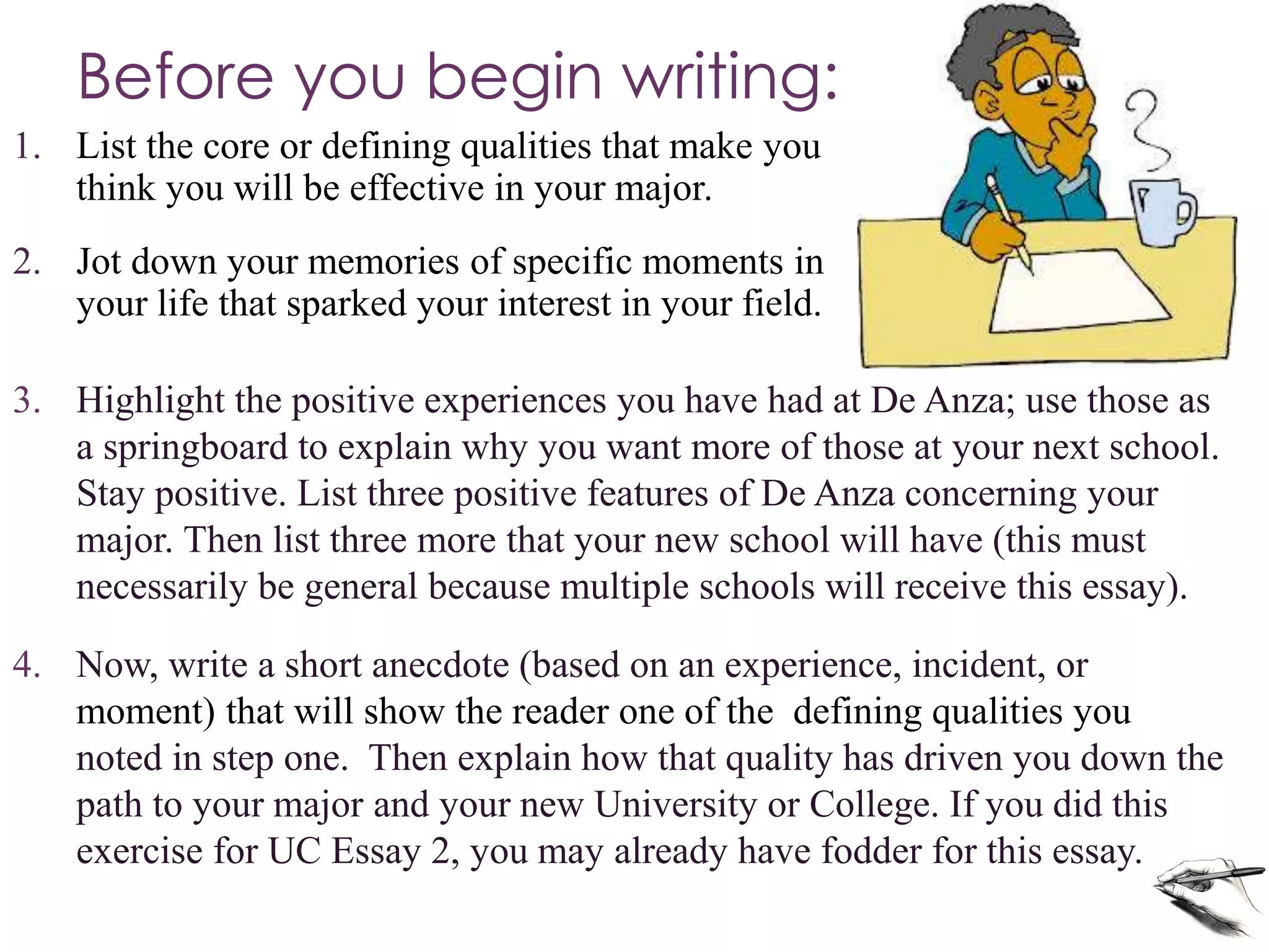 Before you begin writing:
3. Highlight the positive experiences you have had at De Anza; use those as
a springboard to explain why you want more of those at your next school.
Stay positive. List three positive features of De Anza concerning your
major. Then list three more that your new school will have (this must
necessarily be general because multiple schools will receive this essay).
4. Now, write a short anecdote (based on an experience, incident, or
moment) that will show the reader one of the defining qualities you
noted in step one. Then explain how that quality has driven you down the
path to your major and your new University or College. If you did this
exercise for UC Essay 2, you may already have fodder for this essay.
1. List the core or defining qualities that make you
think you will be effective in your major.
2. Jot down your memories of specific moments in
your life that sparked your interest in your field.
 