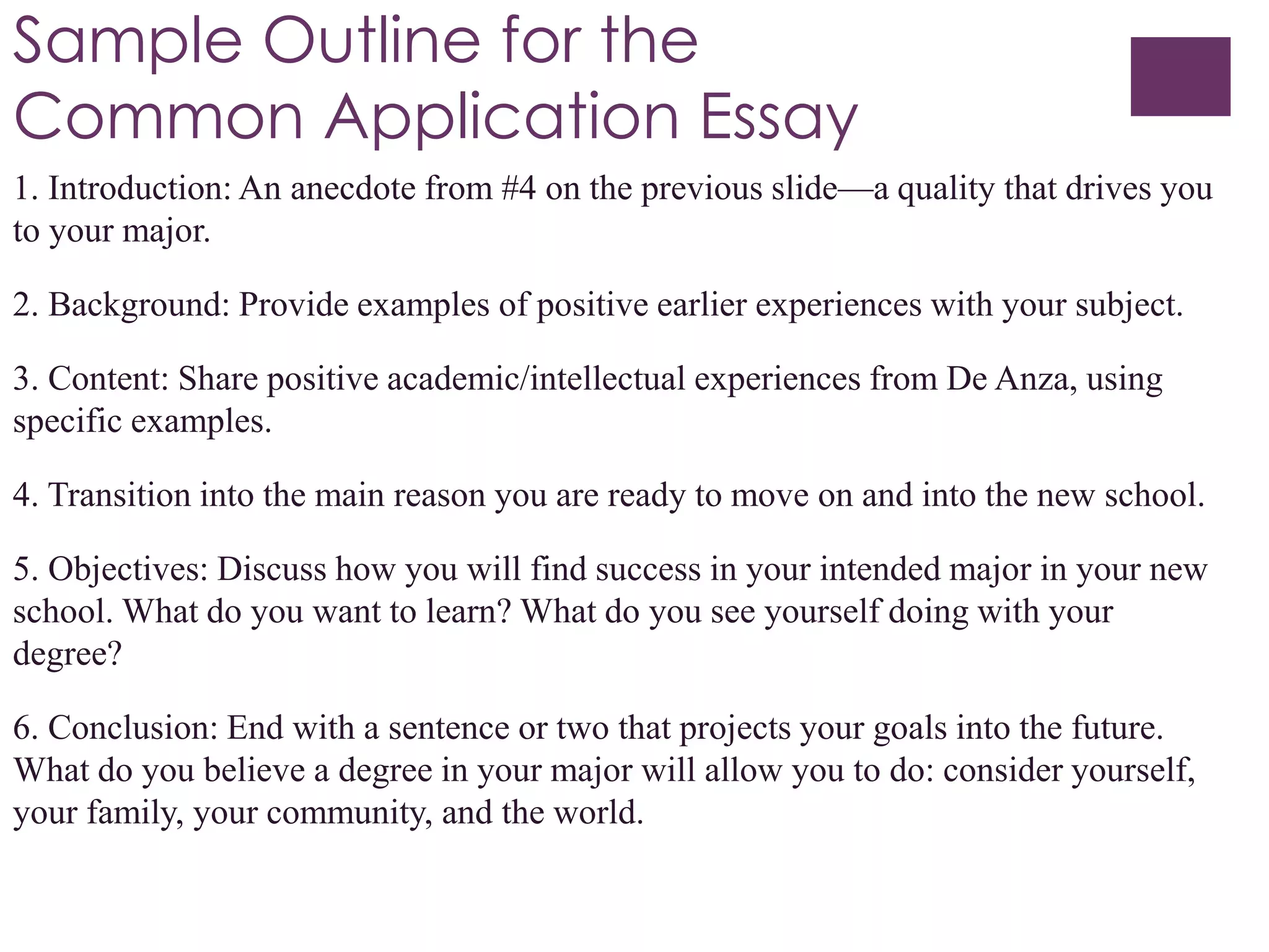 Sample Outline for the
Common Application Essay
1. Introduction: An anecdote from #4 on the previous slide—a quality that drives you
to your major.
2. Background: Provide examples of positive earlier experiences with your subject.
3. Content: Share positive academic/intellectual experiences from De Anza, using
specific examples.
4. Transition into the main reason you are ready to move on and into the new school.
5. Objectives: Discuss how you will find success in your intended major in your new
school. What do you want to learn? What do you see yourself doing with your
degree?
6. Conclusion: End with a sentence or two that projects your goals into the future.
What do you believe a degree in your major will allow you to do: consider yourself,
your family, your community, and the world.
 