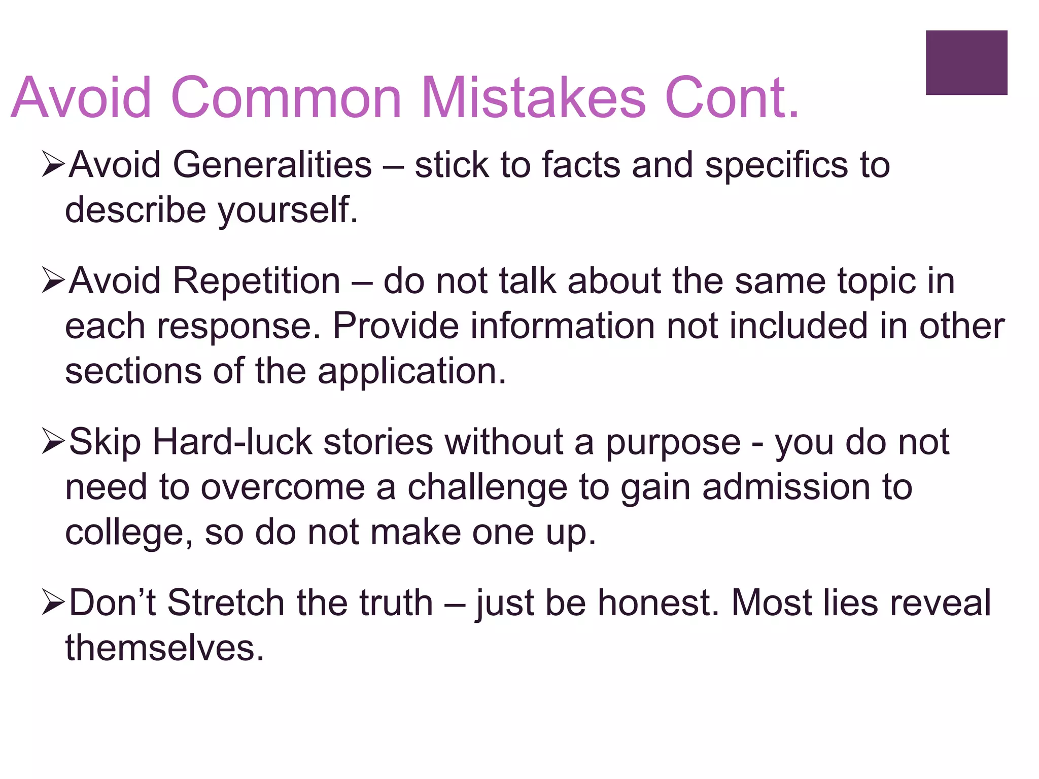 Avoid Common Mistakes Cont.
Avoid Generalities – stick to facts and specifics to
describe yourself.
Avoid Repetition – do not talk about the same topic in
each response. Provide information not included in other
sections of the application.
Skip Hard-luck stories without a purpose - you do not
need to overcome a challenge to gain admission to
college, so do not make one up.
Don’t Stretch the truth – just be honest. Most lies reveal
themselves.
 