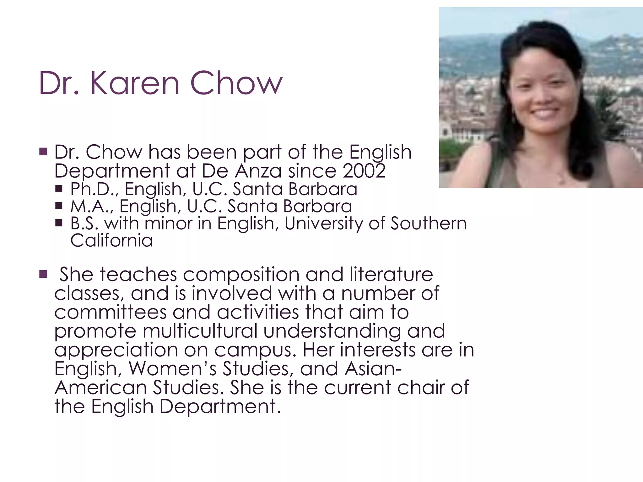 Dr. Karen Chow
 Dr. Chow has been part of the English
Department at De Anza since 2002
 Ph.D., English, U.C. Santa Barbara
 M.A., English, U.C. Santa Barbara
 B.S. with minor in English, University of Southern
California
 She teaches composition and literature
classes, and is involved with a number of
committees and activities that aim to
promote multicultural understanding and
appreciation on campus. Her interests are in
English, Women’s Studies, and Asian-
American Studies. She is the current chair of
the English Department.
 
