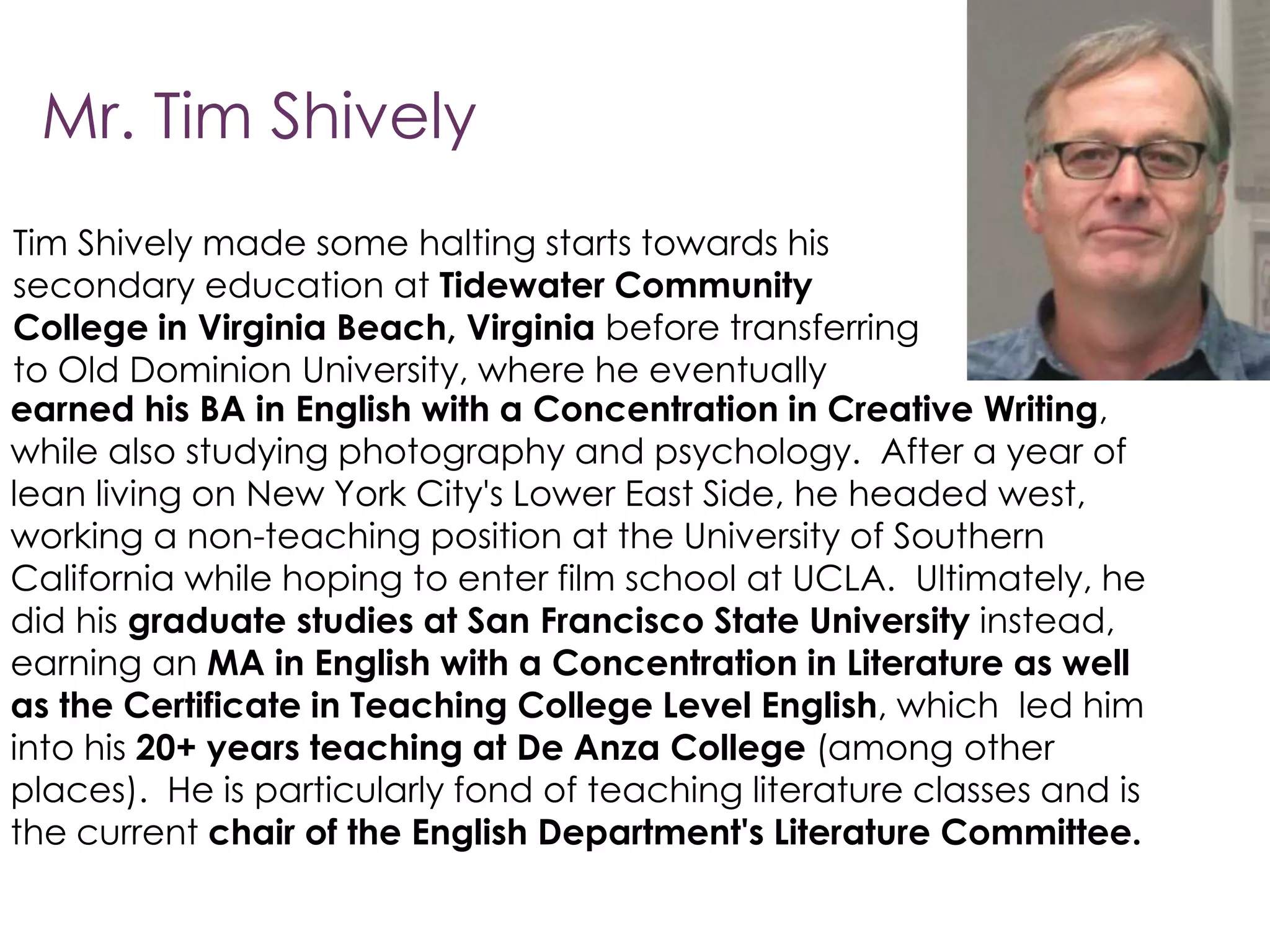 Mr. Tim Shively
Tim Shively made some halting starts towards his
secondary education at Tidewater Community
College in Virginia Beach, Virginia before transferring
to Old Dominion University, where he eventually
earned his BA in English with a Concentration in Creative Writing,
while also studying photography and psychology. After a year of
lean living on New York City's Lower East Side, he headed west,
working a non-teaching position at the University of Southern
California while hoping to enter film school at UCLA. Ultimately, he
did his graduate studies at San Francisco State University instead,
earning an MA in English with a Concentration in Literature as well
as the Certificate in Teaching College Level English, which led him
into his 20+ years teaching at De Anza College (among other
places). He is particularly fond of teaching literature classes and is
the current chair of the English Department's Literature Committee.
 